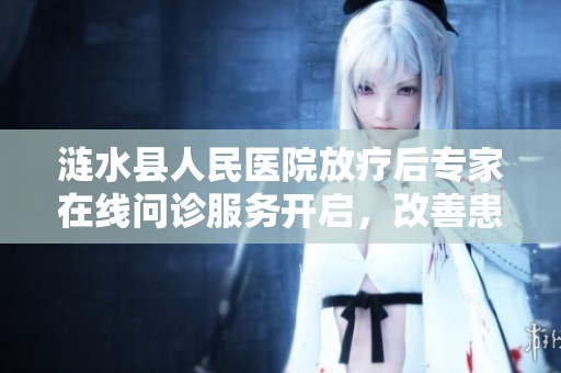 涟水县人民医院放疗后专家在线问诊服务开启，改善患者就医体验