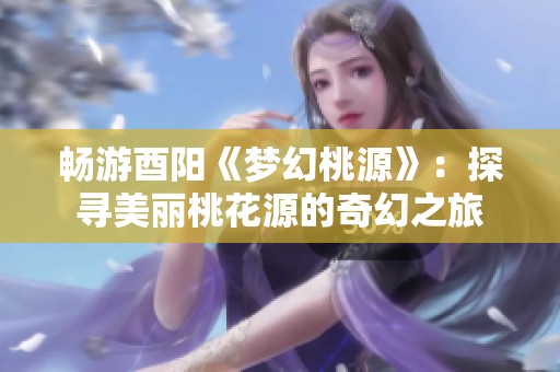 畅游酉阳《梦幻桃源》：探寻美丽桃花源的奇幻之旅