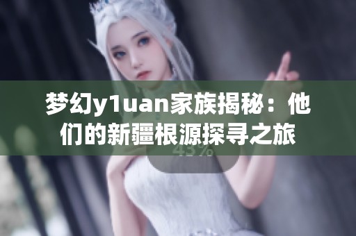 梦幻y1uan家族揭秘：他们的新疆根源探寻之旅