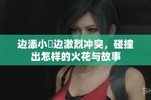 边添小泬边激烈冲突，碰撞出怎样的火花与故事