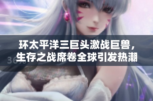 环太平洋三巨头激战巨兽，生存之战席卷全球引发热潮