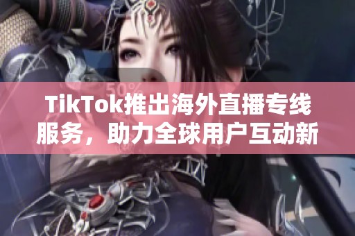 TikTok推出海外直播专线服务，助力全球用户互动新体验
