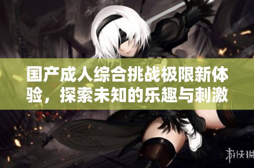国产成人综合挑战极限新体验，探索未知的乐趣与刺激