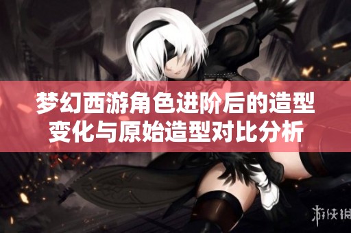 梦幻西游角色进阶后的造型变化与原始造型对比分析