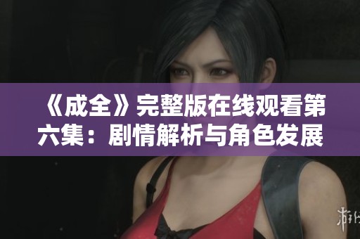《成全》完整版在线观看第六集：剧情解析与角色发展探讨