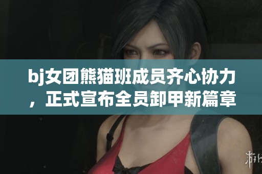 bj女团熊猫班成员齐心协力，正式宣布全员卸甲新篇章