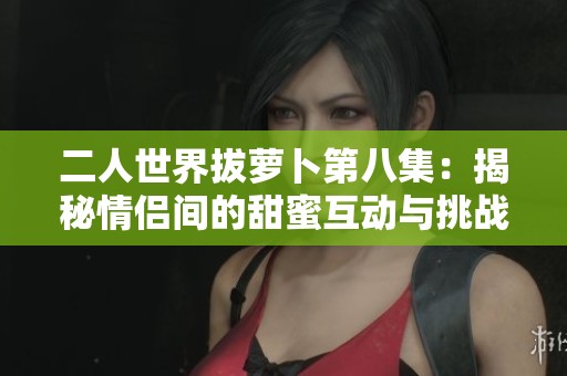 二人世界拔萝卜第八集：揭秘情侣间的甜蜜互动与挑战