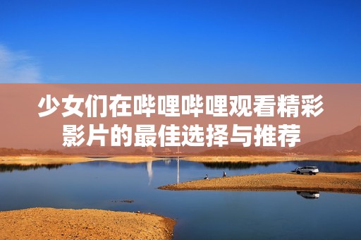 少女们在哔哩哔哩观看精彩影片的最佳选择与推荐