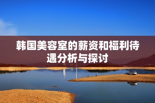 韩国美容室的薪资和福利待遇分析与探讨