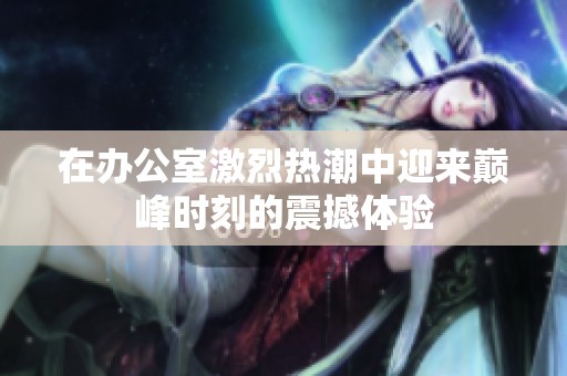 在办公室激烈热潮中迎来巅峰时刻的震撼体验
