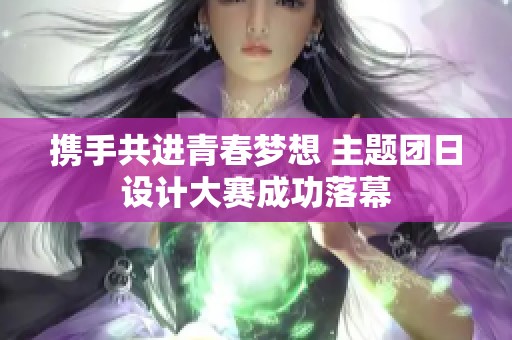 携手共进青春梦想 主题团日设计大赛成功落幕