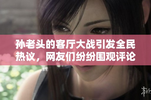 孙老头的客厅大战引发全民热议，网友们纷纷围观评论