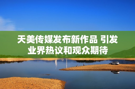 天美传媒发布新作品 引发业界热议和观众期待