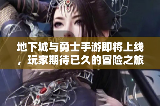 地下城与勇士手游即将上线，玩家期待已久的冒险之旅开启