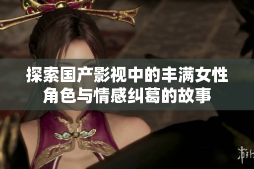 探索国产影视中的丰满女性角色与情感纠葛的故事
