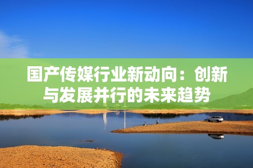 国产传媒行业新动向：创新与发展并行的未来趋势