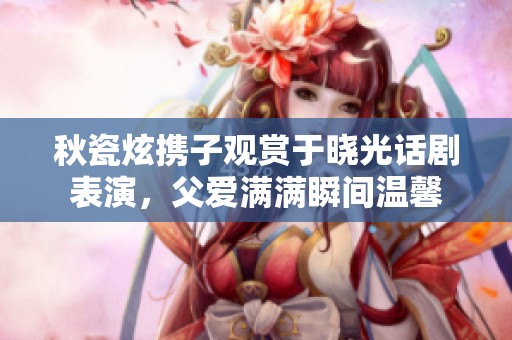 秋瓷炫携子观赏于晓光话剧表演，父爱满满瞬间温馨