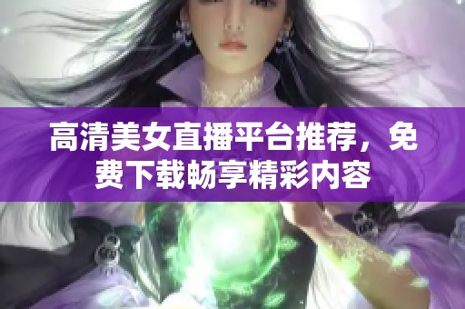 高清美女直播平台推荐，免费下载畅享精彩内容