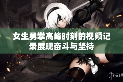 女生勇攀高峰时刻的视频记录展现奋斗与坚持