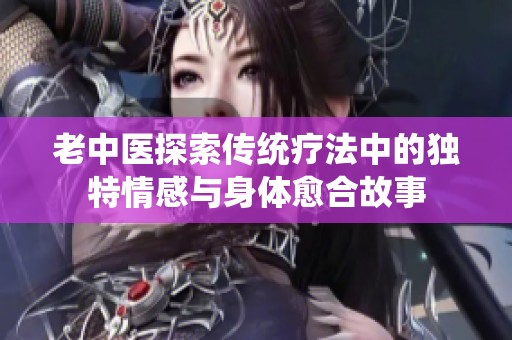 老中医探索传统疗法中的独特情感与身体愈合故事