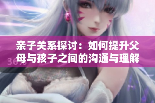 亲子关系探讨：如何提升父母与孩子之间的沟通与理解