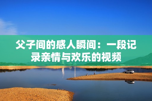 父子间的感人瞬间：一段记录亲情与欢乐的视频