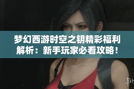 梦幻西游时空之钥精彩福利解析：新手玩家必看攻略！