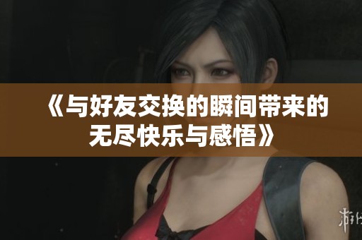 《与好友交换的瞬间带来的无尽快乐与感悟》