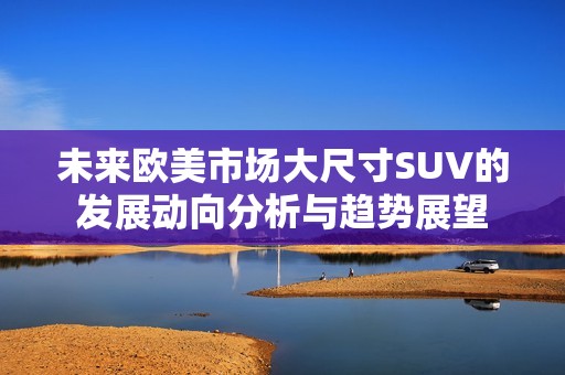 未来欧美市场大尺寸SUV的发展动向分析与趋势展望