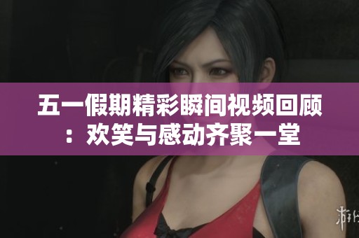 五一假期精彩瞬间视频回顾：欢笑与感动齐聚一堂