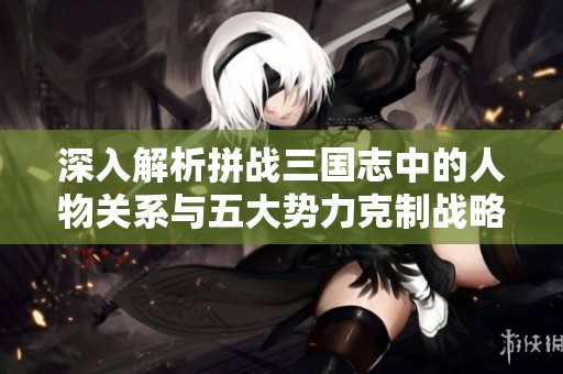 深入解析拼战三国志中的人物关系与五大势力克制战略全攻略