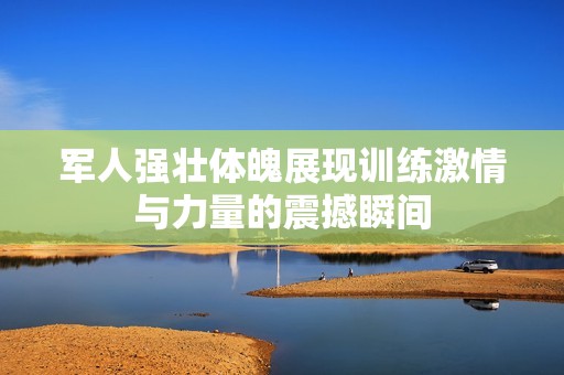 军人强壮体魄展现训练激情与力量的震撼瞬间