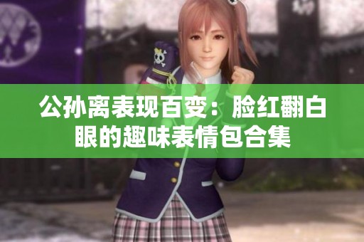 公孙离表现百变：脸红翻白眼的趣味表情包合集