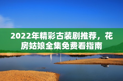 2022年精彩古装剧推荐，花房姑娘全集免费看指南