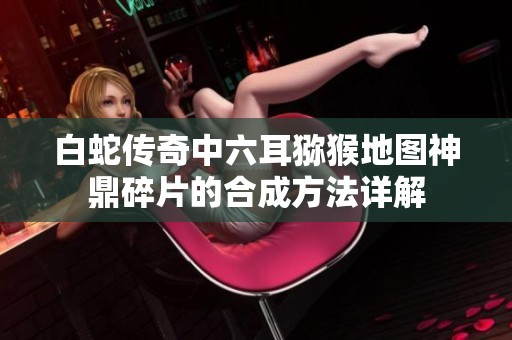 白蛇传奇中六耳猕猴地图神鼎碎片的合成方法详解