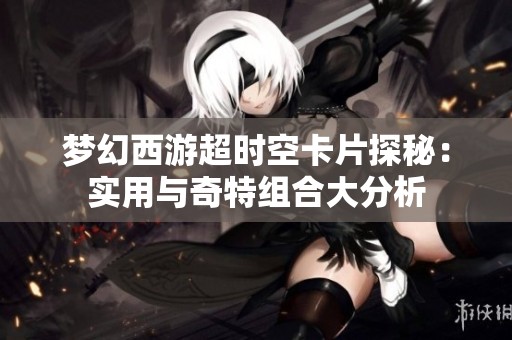 梦幻西游超时空卡片探秘：实用与奇特组合大分析