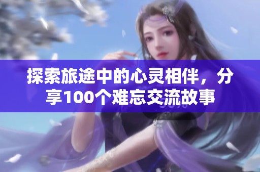 探索旅途中的心灵相伴，分享100个难忘交流故事