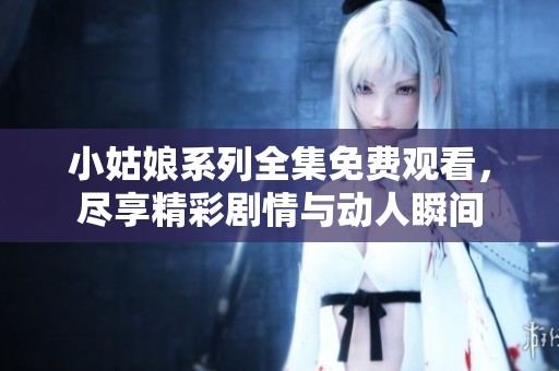 小姑娘系列全集免费观看，尽享精彩剧情与动人瞬间