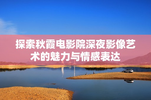 探索秋霞电影院深夜影像艺术的魅力与情感表达