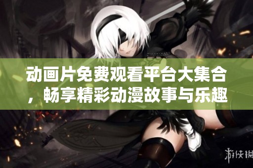 动画片免费观看平台大集合，畅享精彩动漫故事与乐趣