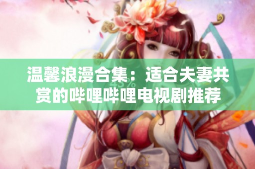 温馨浪漫合集：适合夫妻共赏的哔哩哔哩电视剧推荐