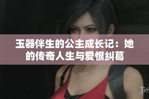 玉器伴生的公主成长记：她的传奇人生与爱恨纠葛