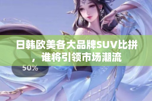 日韩欧美各大品牌SUV比拼，谁将引领市场潮流