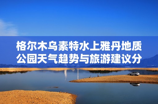 格尔木乌素特水上雅丹地质公园天气趋势与旅游建议分析