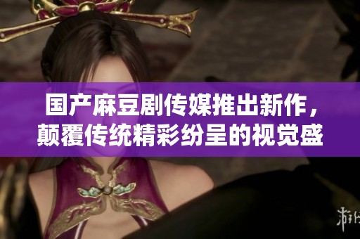 国产麻豆剧传媒推出新作，颠覆传统精彩纷呈的视觉盛宴