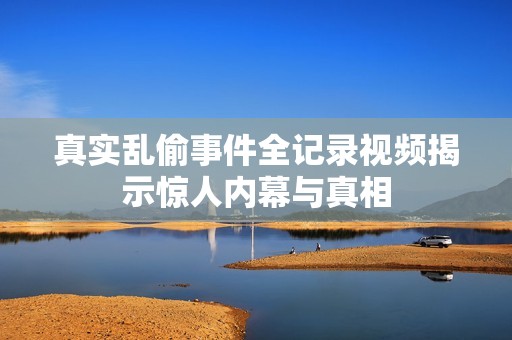 真实乱偷事件全记录视频揭示惊人内幕与真相