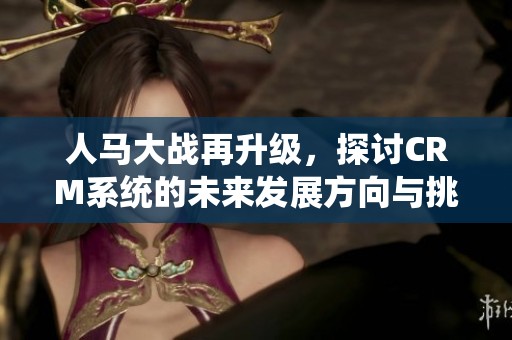 人马大战再升级，探讨CRM系统的未来发展方向与挑战