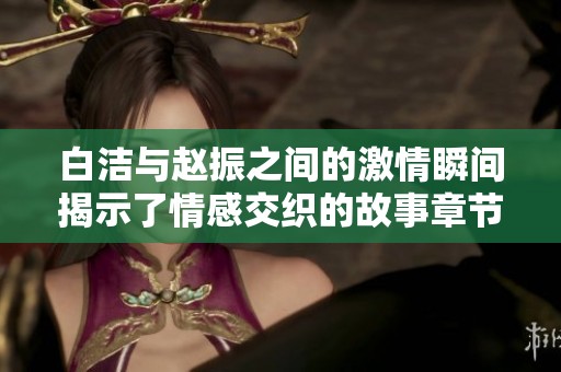 白洁与赵振之间的激情瞬间揭示了情感交织的故事章节