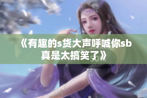 《有趣的s货大声呼喊你sb真是太搞笑了》