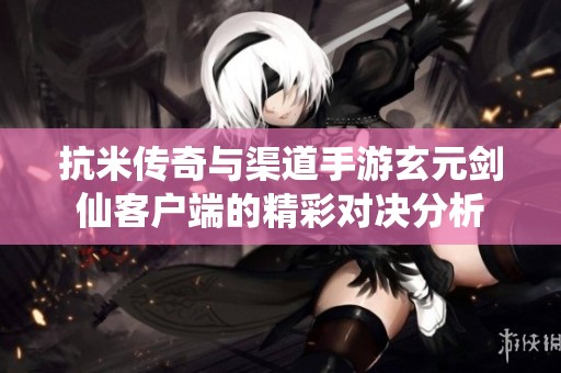 抗米传奇与渠道手游玄元剑仙客户端的精彩对决分析